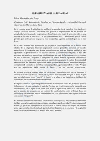 MNEMOTECNIAS DE LA LEGALIDAD

Edgar Alberto Guzmán Dongo
Estudiante EAP. Antropología- Facultad de Ciencias Sociales, Universidad Nacional
Mayor de San Marcos, Lima-Perú

En el contexto actual de globalización neoliberal la acumulación de capital se viene dando por
despojo (recursos naturales, territorios); esta política es implementada por los Estados en
complicidad con las grandes corporaciones. Para lograr esto, tratan de convertir todo en una
mercancía (incluso la naturaleza) la que posteriormente será administrada por el capital
privado; para disfrazar este despojo se crea un aparataje legalista respaldado por una o mas
leyes.

En el caso “peruano” esta acumulación por despojo se viene imponiendo por el Estado y sus
aliados de la oligarquía financiero-empresarial, quienes pretenden implantar un modelo
extractivo en la Amazonía, para lo cual promulgaron una serie de decretos legislativos que
apuntaban a la privatización de los recursos naturales y los territorios indígenas; es bajo este
escenario que empiezan una serie de movilizaciones por parte de la organizaciones regionales
en toda la amazonía, exigiendo la derogatoria de dichos decretos legislativos considerados
lesivos a su soberanía. Este suceso pone de manifiesto nuevamente la radical discontinuidad
existente entre dos formas de organización social; por una lado el Estado tratando de desplegar
su legitimidad, y con ello su moral bajo su marco jurídico, y por el otro lado la sociedad Awajun
con una organización social ausente de Estado y sin una marcada jerarquización.

La presente ponencia indagara sobre las estrategias y mecanismos con que se impregna e
inocula el discurso del Estado a través de lo jurídico en la sociedad Awajun; al punto de que
esta sociedad asuma como “natural” al Estado y se allane a su lógica(marco jurídico) sin
cuestionarlo, en el contexto de una confrontación.

El objetivo central de la presente ponencia es tratar de reflexionar acerca de: ¿Cómo los pueblos
indígenas, en este caso particular, la sociedad Awajun, que tradicionalmente ha mantenido una
discontinuidad con la organización estatal y en la que su organización social se ha caracterizado
por la ausencia de jerarquías, en un contexto de confrontación contra el Estado luego se
subordine y más aún desee hacerlo, expresándose ello en el allanamiento a sus leyes a sabiendas
que quedará “atrapado”?.

La presente sumilla lleva como título Mnemotecnias de la legalidad porque trata de entender lo
jurídico como el procedimiento de asociación mental para que la sociedad Awajun rememore al
Estado, ya que al ser impregnados e inoculados de la idea de Estado esta llega a ser asumida
como algo normal e incuestionable, lo que induciría al desprecio de su soberanía y la aceptación
como estrategia para sobrevivir el acceder a las leyes “peruanas”.
 