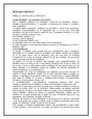 RESÚMEN GRUPO 13
TEMA: LA TÉCNICA DE LA PREGUNTA
Campo Psicológico: ( de aceptación o de rechazo)
Que el facilitador establezca, las necesidades y valores de los participantes, facilitan o
dificultan el desarrollo del interés, la curiosidad y la motivación con relación a un objetivo,
tema o experiencia.
La relación afectiva participante – facilitador, las necesidades y valores de los participantes,
constituyen el clima psicológico de la experiencia que se va ha vivir. Este clima
psicológico, hace que en los primeros minutos de esta, el participante establezca y se forme
una idea con relación a aspectos como:
Si el facilitador planificó o no
Si conoce sobre la asignatura
Si vale la pena poner atención o no
Si el facilitador tiene o no, una actitud positiva ante los participantes
El clima psicológico es muy importante durante el proceso de aprendizaje por lo tanto el
facilitador debe
3. La Comunicación
El docente si realmente quiere trasmitir tiene que verdaderamente querer comunicarse,
intercambiar en el verdadero sentido de la palabra. Esto significa. entender que el alumno
no es un oyente pasivo, sino un interlocutor activo que toma parte en el diálogo;
Comunicación no es pues, la actuación unilateral de uno que monologa, sino un proceso
puesto en marcha entre dos, para entenderse.
La palabra, tal vez sea el elemento más extendido en la comunicación humana. Su
dificultad reside en el hecho de que es muy difícil la adecuación entre lo que se quiere y lo
que se dice, a veces es difícil expresar ciertos sentimientos de una manera asertiva, por eso
hemos aprendido a no denotarlos, aunque esto signifique una distorsión fundamental de
nuestras motivaciones y lo que hacemos es:
Frecuentemente por el tipo de comunicación que empleamos, provocamos reacciones de
defensa en nuestro interlocutor; cuando este se siente amenazado dirige su energía a la
defensa o contraataque, lo que podría explicar que en muchos casos se originen dificultades
para lograr la armonía en el grupo y mantener normas deseables de comportamiento.
En función de esto podríamos afirmar, que...
Si un individuo deseara crear problemas de comunicación, parecería haber ciertas
conductas ensayadas que con seguridad lo ayudan en este propósito el primer paso sería:
Impedir que la gente exprese sus ideas. La gente tiene la sencilla necesidad de ser oída, de
exponer sus propias ideas. No ser reconocido ni oído constituye una situación intolerable
para la mayoría de nosotros. Así, habrá tensión en un grupo si éste es dominado por unos
cuantos individuos, mientras los demás se comportan pasivamente.. Siempre que los
miembros de un grupo perciben que el grupo esta bajo en control de unos pocos, hay
posibilidades que la atmósfera del grupo se deteriore.
Mantener una posición de forma intransigente. A las personas no les gusta ser coaccionada
y esto puede generar que el grupo se enfrente al que se adjudica esta posición, solo por que
asumió con "demasiada certeza" el punto de vista contrario.
Estar juzgando y evaluando constantemente. Estamos muy acostumbrados a juzgar, criticar
y emitir opiniones, a veces despectivas o de burla, con relación a las personas, pero somos
 