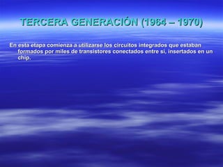 TERCERA GENERACIÓN (1964 – 1970) En esta etapa comienza a utilizarse los circuitos integrados que estaban formados por miles de transistores conectados entre sí, insertados en un chip. 