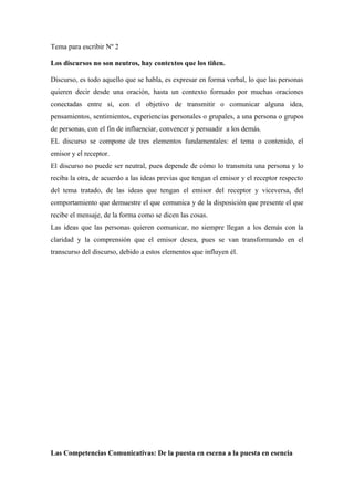 Tema para escribir Nº 2

Los discursos no son neutros, hay contextos que los tiñen.

Discurso, es todo aquello que se habla, es expresar en forma verbal, lo que las personas
quieren decir desde una oración, hasta un contexto formado por muchas oraciones
conectadas entre sí, con el objetivo de transmitir o comunicar alguna idea,
pensamientos, sentimientos, experiencias personales o grupales, a una persona o grupos
de personas, con el fin de influenciar, convencer y persuadir a los demás.
EL discurso se compone de tres elementos fundamentales: el tema o contenido, el
emisor y el receptor.
El discurso no puede ser neutral, pues depende de cómo lo transmita una persona y lo
reciba la otra, de acuerdo a las ideas previas que tengan el emisor y el receptor respecto
del tema tratado, de las ideas que tengan el emisor del receptor y viceversa, del
comportamiento que demuestre el que comunica y de la disposición que presente el que
recibe el mensaje, de la forma como se dicen las cosas.
Las ideas que las personas quieren comunicar, no siempre llegan a los demás con la
claridad y la comprensión que el emisor desea, pues se van transformando en el
transcurso del discurso, debido a estos elementos que influyen él.




Las Competencias Comunicativas: De la puesta en escena a la puesta en esencia
 