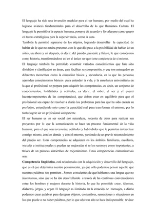 El lenguaje ha sido una invención medular para el ser humano, por medio del cual ha
logrado avances fundamentales para el desarrollo de lo que llamamos Cultura. El
lenguaje le permitió a la especie humana, ponerse de acuerdo y fortalecerse como grupo
en tareas estratégicas para la supervivencia, como la caza.
También le permitió separarse de los objetos, logrando desarrollar la capacidad de
hablar de lo que no estaba presente, con lo que dio paso a la posibilidad de hablar de un
antes, un ahora y un después, es decir, del pasado, presente y futuro, lo que conocemos
como historia, transformándose así en el único ser que tiene conciencia de si mismo.
El lenguaje también ha permitido construir variados conocimientos que han sido
divididos y clasificados en áreas, para facilitar su comprensión, y que son entregados en
diferentes momentos como la educación básica y secundaria, en la que las personas
aprenden conocimientos básicos para entender la vida, y la enseñanza universitaria en
la que el profesional se prepara para adquirir las competencias, es decir, un conjunto de
conocimientos, habilidades y actitudes, es decir, el saber, el ser y el querer
hacer(componentes de las competencias), que deben estar en equilibrio para que el
profesional sea capaz de resolver a diario los problemas para los que ha sido creada su
profesión, entendiendo esto como la capacidad real para transformar el entorno, por lo
tanto lograr ser un profesional competente.
El ser humano es un ser social por naturaleza, necesita de otros para realizar sus
proyectos por lo que la comunicación se hace un proceso fundamental de la vida
humana, para el que son necesarias, actitudes y habilidades que le permitan interactuar
consigo mismo, con los demás y con el entorno, partiendo de un previo reconocimiento
del propio ser. Estas competencias se adquieren en los ámbitos familiares, escolares,
sociales e institucionales y pueden ser mejoradas si se les reconoce como importantes, a
través de un proceso autocrítico de mejoramiento. Estas competencias comunicativas
son:
Competencia lingüística, está relacionada con la adquisición y desarrollo del lenguaje,
que es el que determina nuestro pensamiento, ya que sólo podemos pensar aquello que
nuestras palabras nos permiten . Somos conscientes de que hablamos una lengua que no
inventamos, sino que se ha ido desarrollando a través de las continuas conversaciones
entre los hombres y mujeres durante la historia, lo que ha permitido crear, idiomas,
dialectos, jergas, y argot. El lenguaje es ilimitado en la creación de mensajes, a diario
podemos crear palabras para designar objetos, costumbres, sensaciones y situaciones en
las que puede o no haber palabras, por lo que año tras año se hace indispensable revisar
 