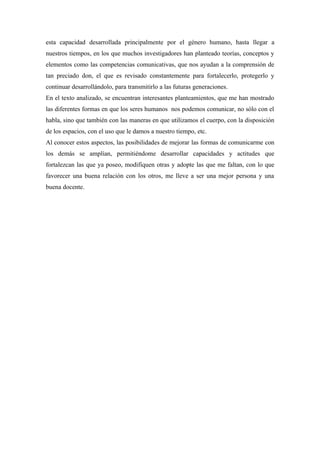 esta capacidad desarrollada principalmente por el género humano, hasta llegar a
nuestros tiempos, en los que muchos investigadores han planteado teorías, conceptos y
elementos como las competencias comunicativas, que nos ayudan a la comprensión de
tan preciado don, el que es revisado constantemente para fortalecerlo, protegerlo y
continuar desarrollándolo, para transmitirlo a las futuras generaciones.
En el texto analizado, se encuentran interesantes planteamientos, que me han mostrado
las diferentes formas en que los seres humanos nos podemos comunicar, no sólo con el
habla, sino que también con las maneras en que utilizamos el cuerpo, con la disposición
de los espacios, con el uso que le damos a nuestro tiempo, etc.
Al conocer estos aspectos, las posibilidades de mejorar las formas de comunicarme con
los demás se amplían, permitiéndome desarrollar capacidades y actitudes que
fortalezcan las que ya poseo, modifiquen otras y adopte las que me faltan, con lo que
favorecer una buena relación con los otros, me lleve a ser una mejor persona y una
buena docente.
 