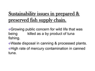 Sustainability issues in prepared &
preserved fish supply chain.
  Growing public concern for wild life that was
being       killed as a by product of tuna
fishing.
  Waste disposal in canning & processed plants.
  High rate of mercury contamination in canned
tuna.
 