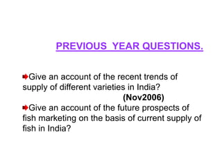 PREVIOUS YEAR QUESTIONS.


  Give an account of the recent trends of
supply of different varieties in India?
                            (Nov2006)
  Give an account of the future prospects of
fish marketing on the basis of current supply of
fish in India?
 