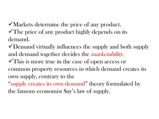 Markets determine the price of any product.
The price of any product highly depends on its
demand.
Demand virtually influences the supply and both supply
and demand together decides the marketability.
This is more true in the case of open access or
common property resources in which demand creates its
own supply, contrary to the
“supply creates its own demand” theory formulated by
the famous economist Say’s law of supply.
 