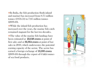 In India, the fish production (both inland
and marine) has increased from 0.75 million
tonnes (1950-51) to 7.85 million tonnes
(2009-10).
While the inland fish production has
increased over the years, the marine fish catch
remained stagnant for the last two decades.
The value of the marine fish landings have
been estimated at 22,648 crores at point of
first sales and at 36,964 crores at point of last
sales in 2010, which underscores the potential
earning capacity of the sector. The sector has
earned a foreign exchange of 10,000 crores
(2009-10) through the export of 6 lakh tonnes
of sea food products.
 