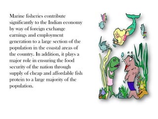 Marine fisheries contribute
significantly to the Indian economy
by way of foreign exchange
earnings and employment
generation to a large section of the
population in the coastal areas of
the country. In addition, it plays a
major role in ensuring the food
security of the nation through
supply of cheap and affordable fish
protein to a large majority of the
population.
 