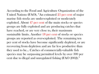 According to the Food and Agriculture Organization of the
United Nations (FAO), “An estimated 25 per cent of major
marine fish stocks are under-exploited or moderately
exploited. About 47 per cent of the main stocks or species
groups are fully exploited and are producing catches that
have reached, or are very close to, their maximum
sustainable limits. Another 18 per cent of stocks or species
groups are reported as over-exploited. The remaining ten
per cent of stocks have become significantly depleted, or are
recovering from depletion and are far less productive than
they used to be… Catches of commercially-valuable fish
species may be surpassing permitted levels by over 300 per
cent due to illegal and unregulated fishing (FAO 2002).”
 