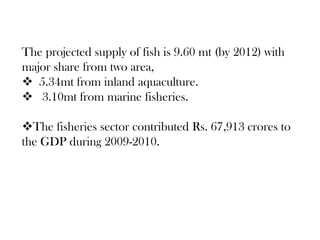 The projected supply of fish is 9.60 mt (by 2012) with
major share from two area,
 5.34mt from inland aquaculture.
 3.10mt from marine fisheries.

The fisheries sector contributed Rs. 67,913 crores to
the GDP during 2009-2010.
 