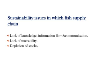 Sustainability issues in which fish supply
chain

 Lack of knowledge, information flow &communication.
 Lack of traceability.
 Depletion of stocks.
 