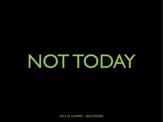 2013 IA SUMMIT – BALTIMORE
NOT TODAY
 
