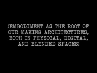(EMBODIMENT AS THE ROOT OF 
OUR MAKING ARCHITECTURES, 
BOTH IN PHYSICAL, DIGITAL, 
AND BLENDED SPACES) 
 