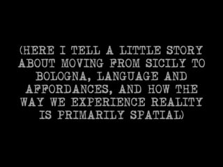 (HERE I TELL A LITTLE STORY 
ABOUT MOVING FROM SICILY TO 
BOLOGNA, LANGUAGE AND 
AFFORDANCES, AND HOW THE 
WAY WE EXPERIENCE REALITY 
IS PRIMARILY SPATIAL) 
 