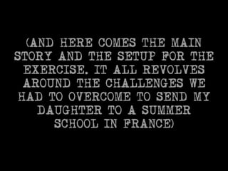 (AND HERE COMES THE MAIN 
STORY AND THE SETUP FOR THE 
EXERCISE. IT ALL REVOLVES 
AROUND THE CHALLENGES WE 
HAD TO OVERCOME TO SEND MY 
DAUGHTER TO A SUMMER 
SCHOOL IN FRANCE) 
 