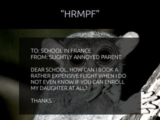 “HRMPF” 
TO: SCHOOL IN FRANCE 
FROM: SLIGHTLY ANNOYED PARENT 
DEAR SCHOOL, HOW CAN I BOOK A 
RATHER EXPENSIVE FLIGHT WHEN I DO 
NOT EVEN KNOW IF YOU CAN ENROLL 
MY DAUGHTER AT ALL? 
THANKS 
 