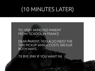 (10 MINUTES LATER) 
TO: VERY ANNOYED PARENT 
FROM: SCHOOL IN FRANCE 
DEAR PARENT, YOU ALSO NEED THE 
TAXI PICKUP WHICH COSTS 300 EUR 
BOTH WAYS. 
TX BYE (PAY IF YOU WANT IN) 
 