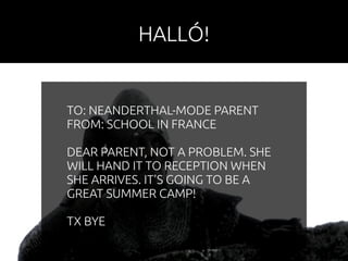 HALLÓ! 
TO: NEANDERTHAL-MODE PARENT 
FROM: SCHOOL IN FRANCE 
DEAR PARENT, NOT A PROBLEM. SHE 
WILL HAND IT TO RECEPTION WHEN 
SHE ARRIVES. IT’S GOING TO BE A 
GREAT SUMMER CAMP! 
TX BYE 
 