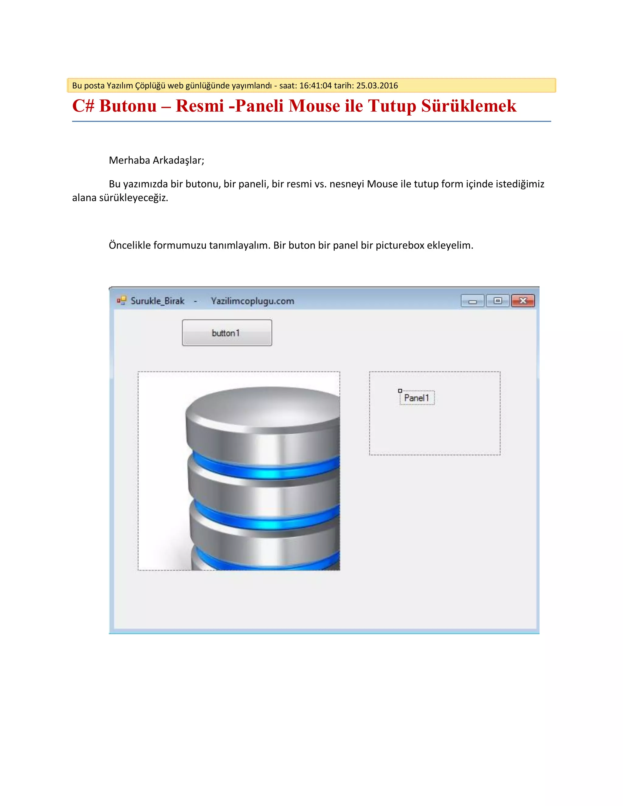 Bu posta Yazılım Çöplüğü web günlüğünde yayımlandı - saat: 16:41:04 tarih: 25.03.2016
C# Butonu – Resmi -Paneli Mouse ile Tutup Sürüklemek
Merhaba Arkadaşlar;
Bu yazımızda bir butonu, bir paneli, bir resmi vs. nesneyi Mouse ile tutup form içinde istediğimiz
alana sürükleyeceğiz.
Öncelikle formumuzu tanımlayalım. Bir buton bir panel bir picturebox ekleyelim.
 