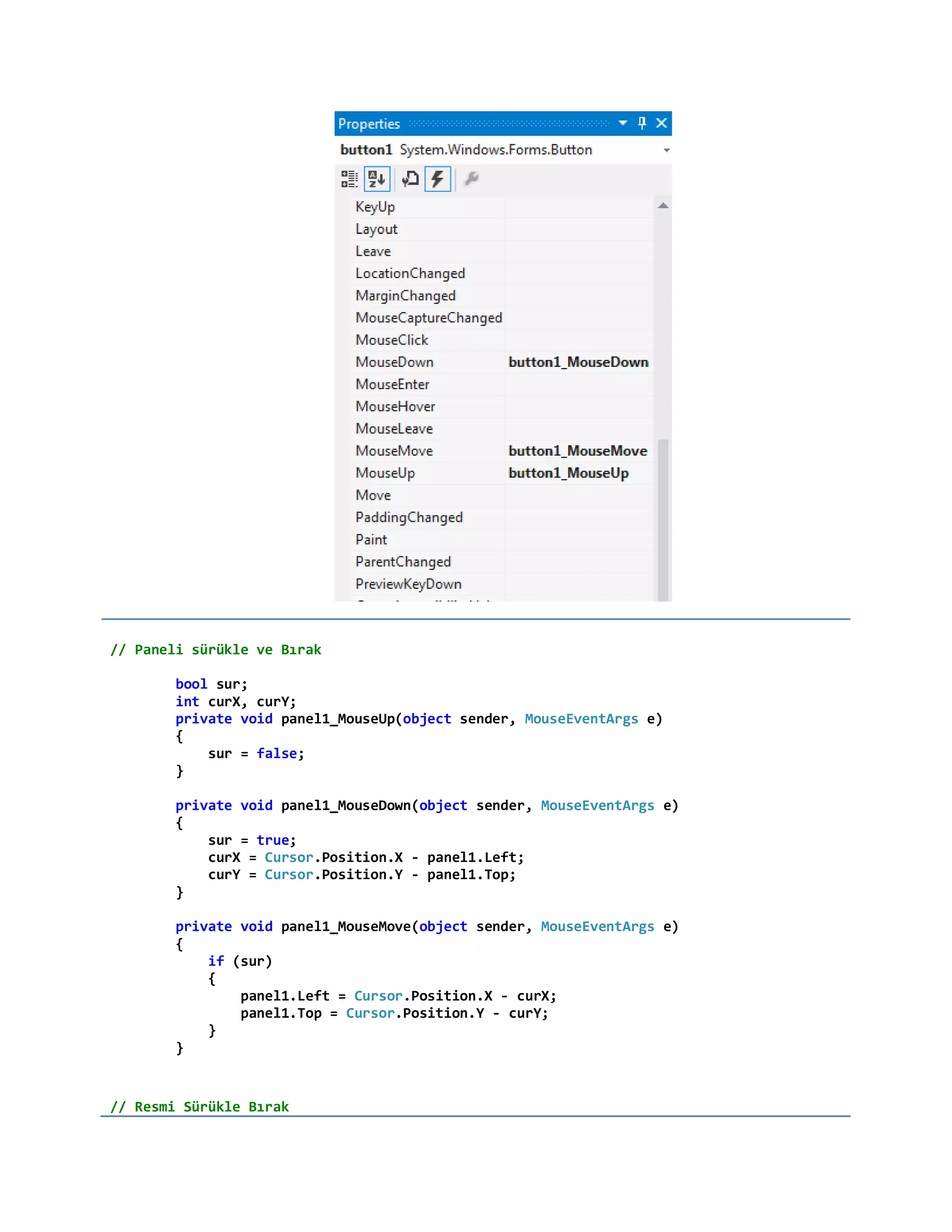 // Paneli sürükle ve Bırak
bool sur;
int curX, curY;
private void panel1_MouseUp(object sender, MouseEventArgs e)
{
sur = false;
}
private void panel1_MouseDown(object sender, MouseEventArgs e)
{
sur = true;
curX = Cursor.Position.X - panel1.Left;
curY = Cursor.Position.Y - panel1.Top;
}
private void panel1_MouseMove(object sender, MouseEventArgs e)
{
if (sur)
{
panel1.Left = Cursor.Position.X - curX;
panel1.Top = Cursor.Position.Y - curY;
}
}
// Resmi Sürükle Bırak
 
