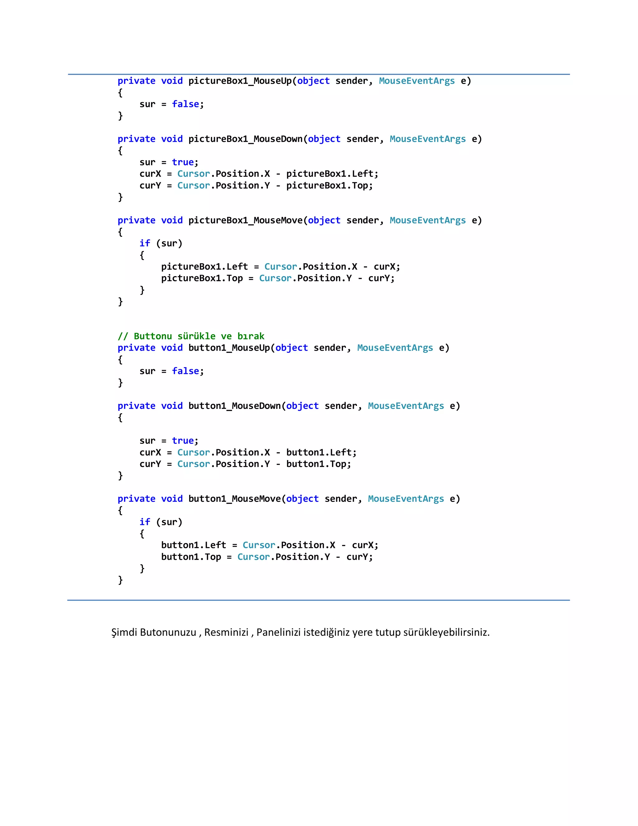 private void pictureBox1_MouseUp(object sender, MouseEventArgs e)
{
sur = false;
}
private void pictureBox1_MouseDown(object sender, MouseEventArgs e)
{
sur = true;
curX = Cursor.Position.X - pictureBox1.Left;
curY = Cursor.Position.Y - pictureBox1.Top;
}
private void pictureBox1_MouseMove(object sender, MouseEventArgs e)
{
if (sur)
{
pictureBox1.Left = Cursor.Position.X - curX;
pictureBox1.Top = Cursor.Position.Y - curY;
}
}
// Buttonu sürükle ve bırak
private void button1_MouseUp(object sender, MouseEventArgs e)
{
sur = false;
}
private void button1_MouseDown(object sender, MouseEventArgs e)
{
sur = true;
curX = Cursor.Position.X - button1.Left;
curY = Cursor.Position.Y - button1.Top;
}
private void button1_MouseMove(object sender, MouseEventArgs e)
{
if (sur)
{
button1.Left = Cursor.Position.X - curX;
button1.Top = Cursor.Position.Y - curY;
}
}
Şimdi Butonunuzu , Resminizi , Panelinizi istediğiniz yere tutup sürükleyebilirsiniz.
 