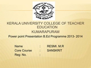 KERALA UNIVERSITY COLLEGE OF TEACHER 
EDUCATION 
KUMARAPURAM 
Power point Presentation B.Ed Programme 2013- 2014 
Name : RESMI. M.R 
Core Course : SANSKRIT 
Reg: No. : 
 