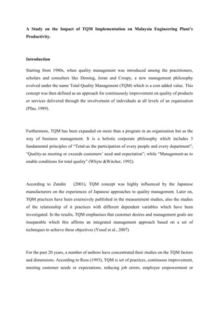 A Study on the Impact of TQM Implementation on Malaysia Engineering Plant’s
Productivity.




Introduction

Starting from 1980s, when quality management was introduced among the practitioners,
scholars and consulters like Deming, Joran and Crospy, a new management philosophy
evolved under the name Total Quality Management (TQM) which is a cost added value. This
concept was then defined as an approach for continuously improvement on quality of products
or services delivered through the involvement of individuals at all levels of an organisation
(Pfau, 1989).




Furthermore, TQM has been expanded on more than a program in an organisation but as the
way of business management. It is a holistic corporate philosophy which includes 3
fundamental principles of “Total-as the participation of every people and every department”;
“Quality-as meeting or exceeds customers‟ need and expectation”; while “Management-as to
enable conditions for total quality” (Whyte &Witcher, 1992).




According to Zandin        (2001), TQM concept was highly influenced by the Japanese
manufacturers on the experiences of Japanese approaches to quality management. Later on,
TQM practices have been extensively published in the measurement studies, also the studies
of the relationship of it practices with different dependent variables which have been
investigated. In the results, TQM emphasises that customer desires and management goals are
inseparable which this affirms an integrated management approach based on a set of
techniques to achieve these objectives (Yusuf et al., 2007).




For the past 20 years, a number of authors have concentrated their studies on the TQM factors
and dimensions. According to Ross (1993), TQM is set of practices, continuous improvement,
meeting customer needs or expectations, reducing job errors, employee empowerment or
 