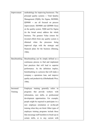Improvement    methodology for improving businesses. The
               principal quality systems -- Total Quality
               Management (TQM), Six Sigma, ISO9000,
               QS9000 -- are all focused on process
               improvement. ISO9000 and QS9000 focus
               on the quality system. TQM and Six Sigma
               (in the broad sense) address the whole
               business. The greatest Value (return for
               invested effort) from any quality system is
               obtained   when     the   processes    being
               improved align with the strategic and
               financial plans for the business (Deming,
               1986).


Benchmarking   Benchmarking can be simply defined as a
               continuous process to find and implement
               best practices that will lead to superior
               performance. As the definition implies,
               benchmarking is a process that will make a
               company s operations lean, and improve
               quality and productivity (Ghobadian& Woo,
               1996).


Increased      Employee    training generally refers to
Training       programs    that   provide   workers    with
               information, new skills, or professional
               development opportunities. For example,
               people might be required to participate in a
               new employee orientation or on-the-job
               training when they are hired. Other types of
               employee training programs include those
               that encourage staff members to brush up on
               certain skills, or to stay current with
 