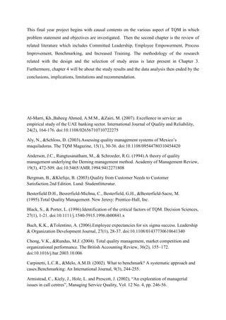 This final year project begins with causal contents on the various aspect of TQM in which
problem statement and objectives are investigated. Then the second chapter is the review of
related literature which includes Committed Leadership, Employee Empowerment, Process
Improvement, Benchmarking, and Increased Training. The methodology of the research
related with the design and the selection of study areas is later present in Chapter 3.
Furthermore, chapter 4 will be about the study results and the data analysis then ended by the
conclusions, implications, limitations and recommendation.




Al-Marri, Kh.,Baheeg Ahmed, A.M.M., &Zairi, M. (2007). Excellence in service: an
empirical study of the UAE banking sector. International Journal of Quality and Reliability,
24(2), 164-176. doi:10.1108/02656710710722275

Aly, N., &Schloss, D. (2003).Assessing quality management systems of Mexico‟s
maquiladoras. The TQM Magazine, 15(1), 30-36. doi:10.1108/09544780310454420

Anderson, J.C., Rungtusanatham, M., & Schroeder, R.G. (1994).A theory of quality
management underlying the Deming management method. Academy of Management Review,
19(3), 472-509. doi:10.5465/AMR.1994.9412271808

Bergman, B., &Klefsjo, B. (2003).Quality from Customer Needs to Customer
Satisfaction.2nd Edition. Lund: Studentlitteratur.

Besterfield D.H., Besrerfield-Michna, C., Besterfield, G.H., &Besterfield-Sacre, M.
(1995).Total Quality Management. New Jeresy: Prentice-Hall, Inc.

Black, S., & Porter, L. (1996).Identification of the critical factors of TQM. Decision Sciences,
27(1), 1-21. doi:10.1111/j.1540-5915.1996.tb00841.x

Buch, K.K., &Tolentino, A. (2006).Employee expectancies for six sigma success. Leadership
& Organization Development Journal, 27(1), 28-37. doi:10.1108/01437730610641340

Chong, V.K., &Rundus, M.J. (2004). Total quality management, market competition and
organizational performance. The British Accounting Review, 36(2), 155–172.
doi:10.1016/j.bar.2003.10.006

Carpinetti, L.C.R., &Melo, A.M.D. (2002). What to benchmark? A systematic approach and
cases.Benchmarking: An International Journal, 9(3), 244-255.

Armistead, C., Kiely, J., Hole, L. and Prescott, J. (2002), “An exploration of managerial
issues in call centres”, Managing Service Quality, Vol. 12 No. 4, pp. 246-56.
 