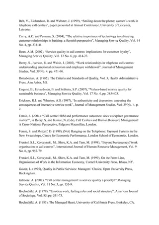 Belt, V., Richardson, R. and Webster, J. (1999), “Smiling down the phone: women‟s work in
telephone call centres”, paper presented at Annual Conference, University of Leicester,
Leicester.

Curry, A.C. and Penman, S. (2004), “The relative importance of technology in enhancing
customer relationships in banking: a Scottish perspective”, Managing Service Quality, Vol. 14
No. 4, pp. 331-41.

Dean, A.M. (2002), “Service quality in call centres: implications for customer loyalty”,
Managing Service Quality, Vol. 12 No. 6, pp. 414-23.

Deery, S., Iverson, R. and Walsh, J. (2002), “Work relationships in telephone call centres:
understanding emotional exhaustion and employee withdrawal”, Journal of Management
Studies, Vol. 39 No. 4, pp. 471-96.

Donabedian, A. (1985), The Criteria and Standards of Quality, Vol. 3, Health Administrative
Press, Ann Arbor, MI.

Enquist, B., Edvardsson, B. and Sebhatu, S.P. (2007), “Values-based service quality for
sustainable business”, Managing Service Quality, Vol. 17 No. 4, pp. 385-403.

Erickson, R.J. and Wharton, A.S. (1997), “In authenticity and depression: assessing the
consequences of interactive service work”, Journal of Management Studies, Vol. 39 No. 4, p.
2.

Fernie, S. (2004), “Call centre HRM and performance outcomes: does workplace governance
matter?”, in Deery, S. and Kinnie, N. (Eds), Call Centres and Human Resource Management:
A Cross-National Perspective, Palgrave Macmillan, London.

Fernie, S. and Metcalf, D. (1999), (Not) Hanging on the Telephone: Payment Systems in the
New Sweatshops, Centre for Economic Performance, London School of Economics, London.

Frenkel, S.J., Korczynski, M., Shire, K.A. and Tam, M. (1998), “Beyond bureaucracy?Work
organisation in call centres”, International Journal of Human Resource Management, Vol. 9
No. 6, pp. 957-79.

Frenkel, S.J., Korczynski, M., Shire, K.A. and Tam, M. (1999), On the Front Line,
Organisation of Work in the Information Economy, Cornell University Press, Ithaca, NY.

Gaster, L. (1995), Quality in Public Services: Managers‟ Choice, Open University Press,
Buckingham.

Gilmore, A. (2001), “Call centre management: is service quality a priority?”,Managing
Service Quality, Vol. 11 No. 3, pp. 153-9.

Hochschild, A. (1979), “Emotion work, feeling rules and social structure”, American Journal
of Sociology, Vol. 85, pp. 551-75.

Hochschild, A. (1983), The Managed Heart, University of California Press, Berkeley, CA.
 
