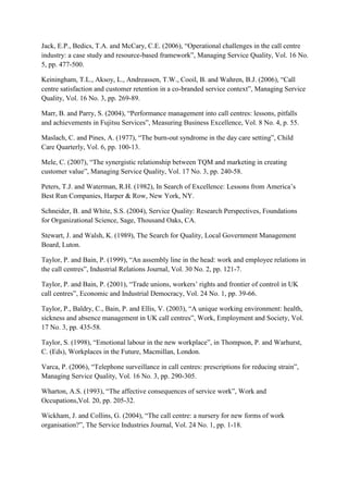 Jack, E.P., Bedics, T.A. and McCary, C.E. (2006), “Operational challenges in the call centre
industry: a case study and resource-based framework”, Managing Service Quality, Vol. 16 No.
5, pp. 477-500.

Keiningham, T.L., Aksoy, L., Andreassen, T.W., Cooil, B. and Wahren, B.J. (2006), “Call
centre satisfaction and customer retention in a co-branded service context”, Managing Service
Quality, Vol. 16 No. 3, pp. 269-89.

Marr, B. and Parry, S. (2004), “Performance management into call centres: lessons, pitfalls
and achievements in Fujitsu Services”, Measuring Business Excellence, Vol. 8 No. 4, p. 55.

Maslach, C. and Pines, A. (1977), “The burn-out syndrome in the day care setting”, Child
Care Quarterly, Vol. 6, pp. 100-13.

Mele, C. (2007), “The synergistic relationship between TQM and marketing in creating
customer value”, Managing Service Quality, Vol. 17 No. 3, pp. 240-58.

Peters, T.J. and Waterman, R.H. (1982), In Search of Excellence: Lessons from America‟s
Best Run Companies, Harper & Row, New York, NY.

Schneider, B. and White, S.S. (2004), Service Quality: Research Perspectives, Foundations
for Organizational Science, Sage, Thousand Oaks, CA.

Stewart, J. and Walsh, K. (1989), The Search for Quality, Local Government Management
Board, Luton.

Taylor, P. and Bain, P. (1999), “An assembly line in the head: work and employee relations in
the call centres”, Industrial Relations Journal, Vol. 30 No. 2, pp. 121-7.

Taylor, P. and Bain, P. (2001), “Trade unions, workers‟ rights and frontier of control in UK
call centres”, Economic and Industrial Democracy, Vol. 24 No. 1, pp. 39-66.

Taylor, P., Baldry, C., Bain, P. and Ellis, V. (2003), “A unique working environment: health,
sickness and absence management in UK call centres”, Work, Employment and Society, Vol.
17 No. 3, pp. 435-58.

Taylor, S. (1998), “Emotional labour in the new workplace”, in Thompson, P. and Warhurst,
C. (Eds), Workplaces in the Future, Macmillan, London.

Varca, P. (2006), “Telephone surveillance in call centres: prescriptions for reducing strain”,
Managing Service Quality, Vol. 16 No. 3, pp. 290-305.

Wharton, A.S. (1993), “The affective consequences of service work”, Work and
Occupations,Vol. 20, pp. 205-32.

Wickham, J. and Collins, G. (2004), “The call centre: a nursery for new forms of work
organisation?”, The Service Industries Journal, Vol. 24 No. 1, pp. 1-18.
 