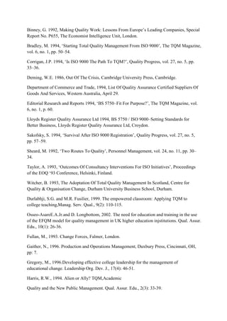 Binney, G. 1992, Making Quality Work: Lessons From Europe‟s Leading Companies, Special
Report No. P655, The Economist Intelligence Unit, London.

Bradley, M. 1994, „Starting Total Quality Management From ISO 9000‟, The TQM Magazine,
vol. 6, no. 1, pp. 50–54.

Corrigan, J.P. 1994, „Is ISO 9000 The Path To TQM?‟, Quality Progress, vol. 27, no. 5, pp.
33–36.

Deming, W.E. 1986, Out Of The Crisis, Cambridge University Press, Cambridge.

Department of Commerce and Trade, 1994, List Of Quality Assurance Certified Suppliers Of
Goods And Services, Western Australia, April 29.

Editorial Research and Reports 1994, „BS 5750–Fit For Purpose?‟, The TQM Magazine, vol.
6, no. 1, p. 60.

Lloyds Register Quality Assurance Ltd 1994, BS 5750 / ISO 9000–Setting Standards for
Better Business, Lloyds Register Quality Assurance Ltd, Croydon.

Sakofsky, S. 1994, „Survival After ISO 9000 Registration‟, Quality Progress, vol. 27, no. 5,
pp. 57–59.

Sheard, M. 1992, „Two Routes To Quality‟, Personnel Management, vol. 24, no. 11, pp. 30–
34.

Taylor, A. 1993, „Outcomes Of Consultancy Interventions For ISO Initiatives‟, Proceedings
of the EOQ „93 Conference, Helsinki, Finland.

Witcher, B. 1993, The Adoptation Of Total Quality Management In Scotland, Centre for
Quality & Organisation Change, Durham University Business School, Durham.

Durlabhji, S.G. and M.R. Fusilier, 1999. The empowered classroom: Applying TQM to
college teaching,Manag. Serv. Qual., 9(2): 110-115.

Osseo-AsareE.A.Jr.and D. Longbottom, 2002. The need for education and training in the use
of the EFQM model for quality management in UK higher education injstitutions. Qual. Assur.
Edu., 10(1): 26-36.

Fullan, M., 1993. Change Forces, Falmer, London.

Gaither, N., 1996. Production and Operations Management, Duxbury Press, Cincinnati, OH,
pp: 7.

Gregory, M., 1996.Developing effective college leadership for the management of
educational change. Leadership Org. Dev. J., 17(4): 46-51.

Harris, R.W., 1994. Alien or Ally? TQM,Academic

Quality and the New Public Management. Qual. Assur. Edu., 2(3): 33-39.
 