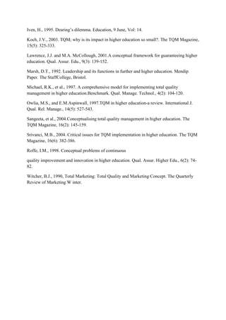 Iven, H., 1995. Dearing‟s dilemma. Education, 9 June, Vol: 14.

Koch, J.V., 2003. TQM; why is its impact in higher education so small?. The TQM Magazine,
15(5): 325-333.

Lawrence, J.J. and M.A. McCollough, 2001.A conceptual framework for guaranteeing higher
education. Qual. Assur. Edu., 9(3): 139-152.

Marsh, D.T., 1992. Leadership and its functions in further and higher education. Mendip
Paper. The StaffCollege, Bristol.

Michael, R.K., et al., 1997. A comprehensive model for implementing total quality
management in higher education.Benchmark. Qual. Manage. Technol., 4(2): 104-120.

Owlia, M.S., and E.M.Aspinwall, 1997.TQM in higher education-a review. International J.
Qual. Rel. Manage., 14(5): 527-543.

Sangeeta, et al., 2004.Conceptualising total quality management in higher education. The
TQM Magazine, 16(2): 145-159.

Srivanci, M.B., 2004. Critical issues for TQM implementation in higher education. The TQM
Magazine, 16(6): 382-386.

Roffe, I.M., 1998. Conceptual problems of continuous

quality improvement and innovation in higher education. Qual. Assur. Higher Edu., 6(2): 74-
82.

Witcher, B.J., 1990, Total Marketing: Total Quality and Marketing Concept. The Quarterly
Review of Marketing W inter.
 