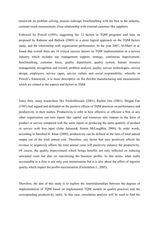 teamwork on problem solving, process redesign, benchmarking with the best in the industry,
constant result measurement, close relationship with external customer like suppliers.

Followed by Powell (1995), suggesting the 12 factors in TQM programs and later on
proposed by Rahman and Bullock (2005) to a more logical approach on the TQM factors
study, and the relationship with organisation performance. In the year 2007, Al-Marri et al.
found that overall there are 16 critical success factors on TQM implementation in a service
industry which includes top management support, strategy, continuous improvement,
benchmarking, customer focus, quality department, quality system, human resource
management, recognition and reward, problem analysis, quality service technologies, service
design, employees, service capes, service culture and social responsibility, whereby in
Powell‟s framework, it is more descriptive on the flexible manufacturing and measurement
which are related in the aspects and factors in TQM.




Since then, many researchers like FardosHussain (2001), Rachin Jain (2001), Shegan Fan
(1997) had argued and defended on the positive effects of TQM practices on performance and
productivity in their studies. Productivity is refer to how effective or efficient a firm or any
other organisation can turn inputs like capital and resources into outputs in the form of
product or service compared with the same inputs or producing the same quantity of product
or service with less input (John Janseen& Simon McLaughlin, 2008). In order words,
according to Jamshed H. Khan (2000), productivity can be defined as the ratio of total annual
output out of the total annual cost. Therefore, any factor that may positively affects the
revenue or negatively affects the total annual costs will positively enhance the productivity.
Of course, the quality improvement which brings benefits not only reflected on reducing
unwanted costs but also on maximising the business profits. In this terms, what really
accountable to a firm is not only cost minimisation but it is also about the effect of superior
quality which impact the profits maximisation (Freiesleben J., 2005).




Therefore, the aim of this study is to explore the interrelationships between the degrees of
implementation of TQM based on implemented TQM models in quality practises and the
corresponding productivity index. In this case, correlation analysis will be used to find the
 