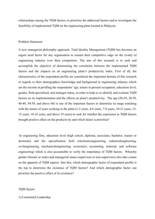 relationships among the TQM factors, to prioritise the addressed factors and to investigate the
feasibility of implemented TQM on the engineering plant located in Malaysia.




Problem Statement

A new managerial philosophy approach- Total Quality Management (TQM) has becomes an
urgent need factor for any organisation to remain their competitive edge on the rivalry of
engineering industry over their competitors. The aim of this research is to seek and
accomplish the objective of determining the correlation between the implemented TQM
factors and the impacts on an engineering plant‟s productivity index. First of all, the
characteristics of the respondent profile are considered the important domain of this research
in regards to their demographics knowledge and background in engineering industry which
are the records in profiling the respondents‟ age, tenure in present occupation, education level,
gender, field specialised, and manager status, in order to help us to identify and evaluate TQM
factors on its implementation and the effects on plant‟s productivity. The age (20-29, 30-39,
40-49, 50-59, and above 60) is one of the important factors to determine its range matching
with the tenure of years working in the plant (1-3 years, 4-6 years, 7-9 years, 10-12 years, 13-
15 years, 16-18 years, and above 19 years) to seek for whether the experience in TQM factors
brought positive effect on the productivity and which factor is prioritise?




In engineering firm, education level (high school, diploma, associates, bachelor, master or
doctorate) and the specialisation field (electronicengineering, industrialengineering,
civilengineering, mechanicalengineering, economics, accounting, material, and software
engineering) which is also accountable to verify the importance of TQM factors. Whereby
gender (female or male) and managerial status (supervisor or non-supervisor) also take counts
on the apparels of TQM aspects. Into this, which demographic factor of respondent profile is
the top to determine the existence of TQM factors? And which demographic factor can
prioritise the positive effect of its existence?




TQM factors

1) Committed Leadership
 
