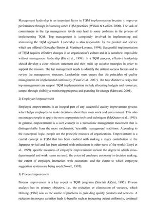 Management leadership is an important factor in TQM implementation because it improves
performance through influencing other TQM practices (Wilson & Collier, 2000). The lack of
commitment in the top management levels may lead to some problems in the process of
implementing TQM. Top management is completely involved in implementing and
stimulating the TQM approach. Leadership is also responsible for the product and service
which are offered (Gonzalez-Benito & Martinez-Lorente, 1999). Successful implementation
of TQM requires effective changes in an organization‟s culture and it is somehow impossible
without management leadership (Ho et al., 1999). In a TQM process, effective leadership
should develop a clear mission statement and then build up suitable strategies in order to
support the mission. The top management needs to identify the critical success factors and to
review the management structure. Leadership must ensure that the principles of quality
management are implemented continually (Yusuf et al., 2007). The four distinctive ways that
top management can support TQM implementation include allocating budgets and resources;
control through visibility; monitoring progress; and planning for change (Motwani, 2001).

2) Employee Empowerment

Employee empowerment is an integral part of any successful quality improvement process
which helps employees to make decisions about their own work and environment. This also
encourages people to apply the most appropriate tools and techniques (McQuater et al., 1995).
In general, empowerment is a core concept in a humanistic management movement that is
distinguishable from the more mechanistic 'scientific management' traditions. According to
the conceptual logic, people are the principle resource of organizations. Empowerment is a
central concept in TQM that has been credited with making a major contribution to the
Japanese revival and has been adopted with enthusiasm in other parts of the world (Lloyd et
al., 1999). specific measures of employee empowerment include the degree to which cross-
departmental and work teams are used; the extent of employee autonomy in decision making;
the extent of employee interaction with customers; and the extent to which employee
suggestion systems are being used (Powell, 1995).

3) Process Improvement

Process improvement is a key aspect in TQM programs (Sinclair &Zairi, 1995). Process
analysis has its primary objective, i.e., the reduction or elimination of variance, which
Deming (1986) saw as the source of problems in providing quality products and services. A
reduction in process variation leads to benefits such as increasing output uniformity, continual
 
