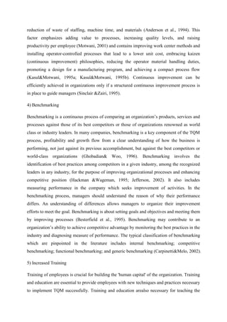 reduction of waste of staffing, machine time, and materials (Anderson et al., 1994). This
factor emphasizes adding value to processes, increasing quality levels, and raising
productivity per employee (Motwani, 2001) and contains improving work center methods and
installing operator-controlled processes that lead to a lower unit cost, embracing kaizen
(continuous improvement) philosophies, reducing the operator material handling duties,
promoting a design for a manufacturing program, and achieving a compact process flow
(Kasul&Motwani, 1995a; Kasul&Motwani, 1995b). Continuous improvement can be
efficiently achieved in organizations only if a structured continuous improvement process is
in place to guide managers (Sinclair &Zairi, 1995).

4) Benchmarking

Benchmarking is a continuous process of comparing an organization‟s products, services and
processes against those of its best competitors or those of organizations renowned as world
class or industry leaders. In many companies, benchmarking is a key component of the TQM
process, profitability and growth flow from a clear understanding of how the business is
performing, not just against its previous accomplishment, but against the best competitors or
world-class organizations     (Ghobadian&     Woo, 1996).      Benchmarking involves       the
identification of best practices among competitors in a given industry, among the recognized
leaders in any industry, for the purpose of improving organizational processes and enhancing
competitive position (Hackman &Wageman, 1995; Jefferson, 2002). It also includes
measuring performance in the company which seeks improvement of activities. In the
benchmarking process, managers should understand the reason of why their performance
differs. An understanding of differences allows managers to organize their improvement
efforts to meet the goal. Benchmarking is about setting goals and objectives and meeting them
by improving processes (Besterfield et al., 1995). Benchmarking may contribute to an
organization‟s ability to achieve competitive advantage by monitoring the best practices in the
industry and diagnosing measure of performance. The typical classification of benchmarking
which are pinpointed in the literature includes internal benchmarking; competitive
benchmarking; functional benchmarking; and generic benchmarking (Carpinetti&Melo, 2002).

5) Increased Training

Training of employees is crucial for building the 'human capital' of the organization. Training
and education are essential to provide employees with new techniques and practices necessary
to implement TQM successfully. Training and education arealso necessary for teaching the
 