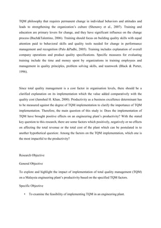 TQM philosophy that requires permanent change in individual behaviors and attitudes and
leads to strengthening the organization‟s culture (Shenawy et al., 2007). Training and
education are primary levers for change, and they have significant influence on the change
process (Buch&Talentino, 2006). Training should focus on building quality skills with equal
attention paid to behavioral skills and quality tools needed for change in performance
management and recognition (Palo &Padhi, 2005). Training includes explanation of overall
company operations and product quality specifications. Specific measures for evaluating
training include the time and money spent by organizations in training employees and
management in quality principles, problem solving skills, and teamwork (Black & Porter,
1996).




Since total quality management is a cost factor in organisation levels, there should be a
clarified explanation on its implementation which the value added comparatively with the
quality cost (Jamshed H. Khan, 2000). Productivity as a business excellence determinant has
to be measured against the degree of TQM implementation to clarify the importance of TQM
implementation. Therefore, the main question of this study is: Does the implementation of
TQM have brought positive effects on an engineering plant‟s productivity? With the stated
key question to this research, there are some factors which positively, negatively or no effects
on affecting the total revenue or the total cost of the plant which can be postulated in to
another hypothetical question: Among the factors on the TQM implementation, which one is
the most impactful to the productivity?




Research Objective

General Objective

To explore and highlight the impact of implementation of total quality management (TQM)
on a Malaysia engineering plant‟s productivity based on the specified TQM factors.

Specific Objective

   •     To examine the feasibility of implementing TQM in an engineering plant.
 