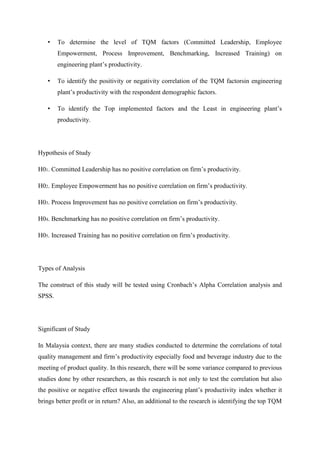 •    To determine the level of TQM factors (Committed Leadership, Employee
        Empowerment, Process Improvement, Benchmarking, Increased Training) on
        engineering plant‟s productivity.

   •    To identify the positivity or negativity correlation of the TQM factorsin engineering
        plant‟s productivity with the respondent demographic factors.

   •    To identify the Top implemented factors and the Least in engineering plant‟s
        productivity.




Hypothesis of Study

H01. Committed Leadership has no positive correlation on firm‟s productivity.

H02. Employee Empowerment has no positive correlation on firm‟s productivity.

H03. Process Improvement has no positive correlation on firm‟s productivity.

H04. Benchmarking has no positive correlation on firm‟s productivity.

H05. Increased Training has no positive correlation on firm‟s productivity.




Types of Analysis

The construct of this study will be tested using Cronbach‟s Alpha Correlation analysis and
SPSS.




Significant of Study

In Malaysia context, there are many studies conducted to determine the correlations of total
quality management and firm‟s productivity especially food and beverage industry due to the
meeting of product quality. In this research, there will be some variance compared to previous
studies done by other researchers, as this research is not only to test the correlation but also
the positive or negative effect towards the engineering plant‟s productivity index whether it
brings better profit or in return? Also, an additional to the research is identifying the top TQM
 