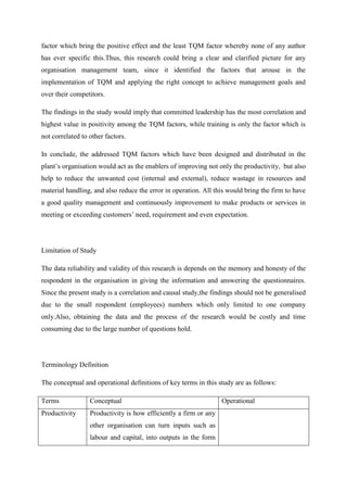 factor which bring the positive effect and the least TQM factor whereby none of any author
has ever specific this.Thus, this research could bring a clear and clarified picture for any
organisation management team, since it identified the factors that arouse in the
implementation of TQM and applying the right concept to achieve management goals and
over their competitors.

The findings in the study would imply that committed leadership has the most correlation and
highest value in positivity among the TQM factors, while training is only the factor which is
not correlated to other factors.

In conclude, the addressed TQM factors which have been designed and distributed in the
plant‟s organisation would act as the enablers of improving not only the productivity, but also
help to reduce the unwanted cost (internal and external), reduce wastage in resources and
material handling, and also reduce the error in operation. All this would bring the firm to have
a good quality management and continuously improvement to make products or services in
meeting or exceeding customers‟ need, requirement and even expectation.




Limitation of Study

The data reliability and validity of this research is depends on the memory and honesty of the
respondent in the organisation in giving the information and answering the questionnaires.
Since the present study is a correlation and causal study,the findings should not be generalised
due to the small respondent (employees) numbers which only limited to one company
only.Also, obtaining the data and the process of the research would be costly and time
consuming due to the large number of questions hold.




Terminology Definition

The conceptual and operational definitions of key terms in this study are as follows:

Terms             Conceptual                                      Operational
Productivity      Productivity is how efficiently a firm or any
                  other organisation can turn inputs such as
                  labour and capital, into outputs in the form
 