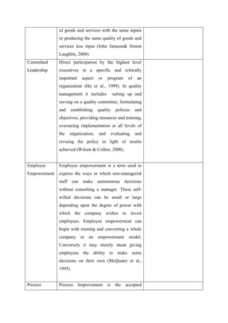 of goods and services with the same inputs
              or producing the same quality of goods and
              services less input (John Janseen& Simon
              Laughlin, 2008).
Committed     Direct participation by the highest level
Leadership    executives in a specific and critically
              important    aspect   or    program       of    an
              organization (Ho et al., 1999). In quality
              management it includes           setting up and
              serving on a quality committee, formulating
              and   establishing    quality      policies    and
              objectives, providing resources and training,
              overseeing implementation at all levels of
              the   organization,   and        evaluating    and
              revising the policy in light of results
              achieved (Wilson & Collier, 2000).


Employee      Employee empowerment is a term used to
Empowerment   express the ways in which non-managerial
              staff can make autonomous                decisions
              without consulting a manager. These self-
              willed decisions can be small or large
              depending upon the degree of power with
              which the company wishes to invest
              employees. Employee empowerment can
              begin with training and converting a whole
              company to      an    empowerment          model.
              Conversely it may merely mean giving
              employees the ability to make some
              decisions on their own (McQuater et al.,
              1995).


Process       Process     Improvement     is     the   accepted
 