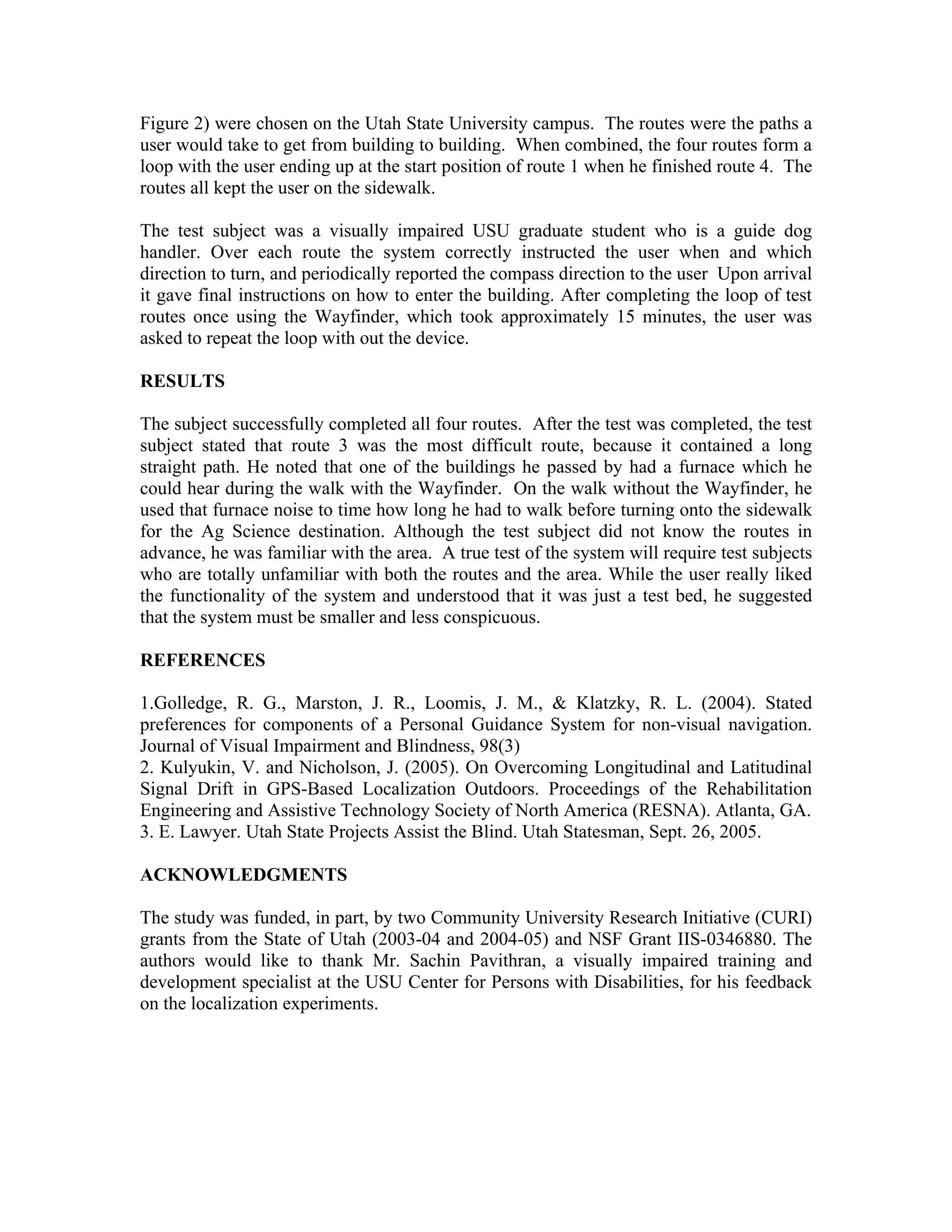 Figure 2) were chosen on the Utah State University campus. The routes were the paths a
user would take to get from building to building. When combined, the four routes form a
loop with the user ending up at the start position of route 1 when he finished route 4. The
routes all kept the user on the sidewalk.

The test subject was a visually impaired USU graduate student who is a guide dog
handler. Over each route the system correctly instructed the user when and which
direction to turn, and periodically reported the compass direction to the user Upon arrival
it gave final instructions on how to enter the building. After completing the loop of test
routes once using the Wayfinder, which took approximately 15 minutes, the user was
asked to repeat the loop with out the device.

RESULTS

The subject successfully completed all four routes. After the test was completed, the test
subject stated that route 3 was the most difficult route, because it contained a long
straight path. He noted that one of the buildings he passed by had a furnace which he
could hear during the walk with the Wayfinder. On the walk without the Wayfinder, he
used that furnace noise to time how long he had to walk before turning onto the sidewalk
for the Ag Science destination. Although the test subject did not know the routes in
advance, he was familiar with the area. A true test of the system will require test subjects
who are totally unfamiliar with both the routes and the area. While the user really liked
the functionality of the system and understood that it was just a test bed, he suggested
that the system must be smaller and less conspicuous.

REFERENCES

1.Golledge, R. G., Marston, J. R., Loomis, J. M., & Klatzky, R. L. (2004). Stated
preferences for components of a Personal Guidance System for non-visual navigation.
Journal of Visual Impairment and Blindness, 98(3)
2. Kulyukin, V. and Nicholson, J. (2005). On Overcoming Longitudinal and Latitudinal
Signal Drift in GPS-Based Localization Outdoors. Proceedings of the Rehabilitation
Engineering and Assistive Technology Society of North America (RESNA). Atlanta, GA.
3. E. Lawyer. Utah State Projects Assist the Blind. Utah Statesman, Sept. 26, 2005.

ACKNOWLEDGMENTS

The study was funded, in part, by two Community University Research Initiative (CURI)
grants from the State of Utah (2003-04 and 2004-05) and NSF Grant IIS-0346880. The
authors would like to thank Mr. Sachin Pavithran, a visually impaired training and
development specialist at the USU Center for Persons with Disabilities, for his feedback
on the localization experiments.
 