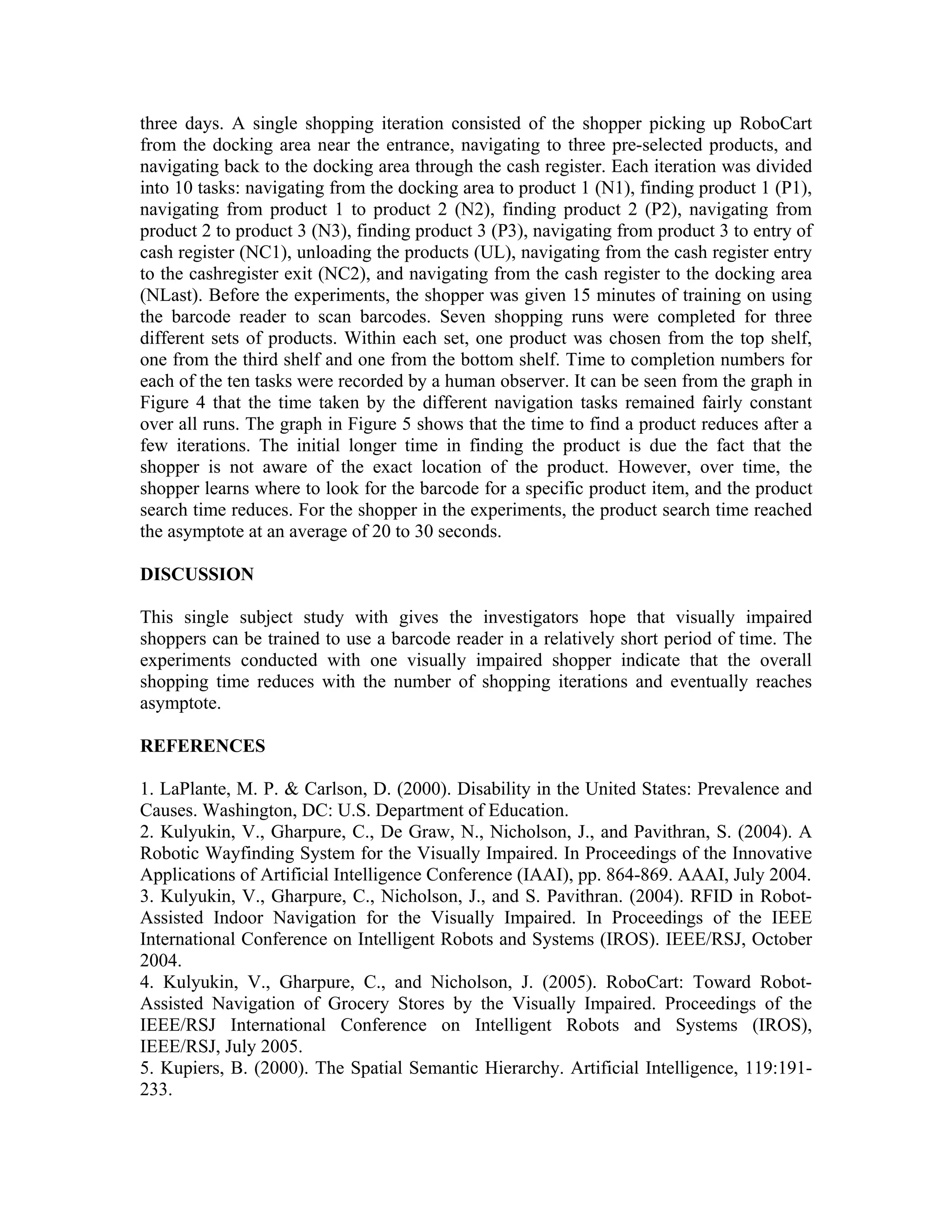 three days. A single shopping iteration consisted of the shopper picking up RoboCart
from the docking area near the entrance, navigating to three pre-selected products, and
navigating back to the docking area through the cash register. Each iteration was divided
into 10 tasks: navigating from the docking area to product 1 (N1), finding product 1 (P1),
navigating from product 1 to product 2 (N2), finding product 2 (P2), navigating from
product 2 to product 3 (N3), finding product 3 (P3), navigating from product 3 to entry of
cash register (NC1), unloading the products (UL), navigating from the cash register entry
to the cashregister exit (NC2), and navigating from the cash register to the docking area
(NLast). Before the experiments, the shopper was given 15 minutes of training on using
the barcode reader to scan barcodes. Seven shopping runs were completed for three
different sets of products. Within each set, one product was chosen from the top shelf,
one from the third shelf and one from the bottom shelf. Time to completion numbers for
each of the ten tasks were recorded by a human observer. It can be seen from the graph in
Figure 4 that the time taken by the different navigation tasks remained fairly constant
over all runs. The graph in Figure 5 shows that the time to find a product reduces after a
few iterations. The initial longer time in finding the product is due the fact that the
shopper is not aware of the exact location of the product. However, over time, the
shopper learns where to look for the barcode for a specific product item, and the product
search time reduces. For the shopper in the experiments, the product search time reached
the asymptote at an average of 20 to 30 seconds.

DISCUSSION

This single subject study with gives the investigators hope that visually impaired
shoppers can be trained to use a barcode reader in a relatively short period of time. The
experiments conducted with one visually impaired shopper indicate that the overall
shopping time reduces with the number of shopping iterations and eventually reaches
asymptote.

REFERENCES

1. LaPlante, M. P. & Carlson, D. (2000). Disability in the United States: Prevalence and
Causes. Washington, DC: U.S. Department of Education.
2. Kulyukin, V., Gharpure, C., De Graw, N., Nicholson, J., and Pavithran, S. (2004). A
Robotic Wayfinding System for the Visually Impaired. In Proceedings of the Innovative
Applications of Artificial Intelligence Conference (IAAI), pp. 864-869. AAAI, July 2004.
3. Kulyukin, V., Gharpure, C., Nicholson, J., and S. Pavithran. (2004). RFID in Robot-
Assisted Indoor Navigation for the Visually Impaired. In Proceedings of the IEEE
International Conference on Intelligent Robots and Systems (IROS). IEEE/RSJ, October
2004.
4. Kulyukin, V., Gharpure, C., and Nicholson, J. (2005). RoboCart: Toward Robot-
Assisted Navigation of Grocery Stores by the Visually Impaired. Proceedings of the
IEEE/RSJ International Conference on Intelligent Robots and Systems (IROS),
IEEE/RSJ, July 2005.
5. Kupiers, B. (2000). The Spatial Semantic Hierarchy. Artificial Intelligence, 119:191-
233.
 