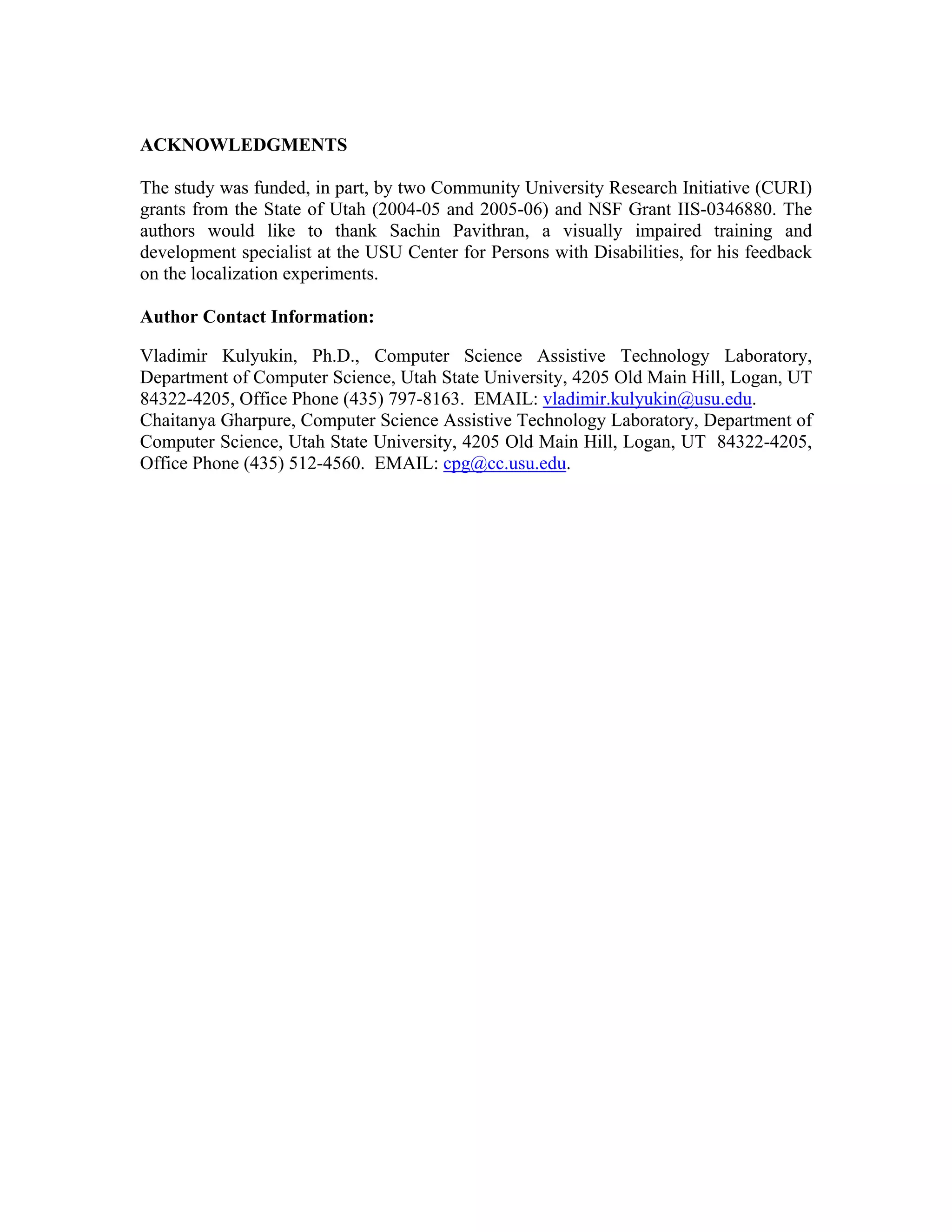 ACKNOWLEDGMENTS

The study was funded, in part, by two Community University Research Initiative (CURI)
grants from the State of Utah (2004-05 and 2005-06) and NSF Grant IIS-0346880. The
authors would like to thank Sachin Pavithran, a visually impaired training and
development specialist at the USU Center for Persons with Disabilities, for his feedback
on the localization experiments.

Author Contact Information:

Vladimir Kulyukin, Ph.D., Computer Science Assistive Technology Laboratory,
Department of Computer Science, Utah State University, 4205 Old Main Hill, Logan, UT
84322-4205, Office Phone (435) 797-8163. EMAIL: vladimir.kulyukin@usu.edu.
Chaitanya Gharpure, Computer Science Assistive Technology Laboratory, Department of
Computer Science, Utah State University, 4205 Old Main Hill, Logan, UT 84322-4205,
Office Phone (435) 512-4560. EMAIL: cpg@cc.usu.edu.
 
