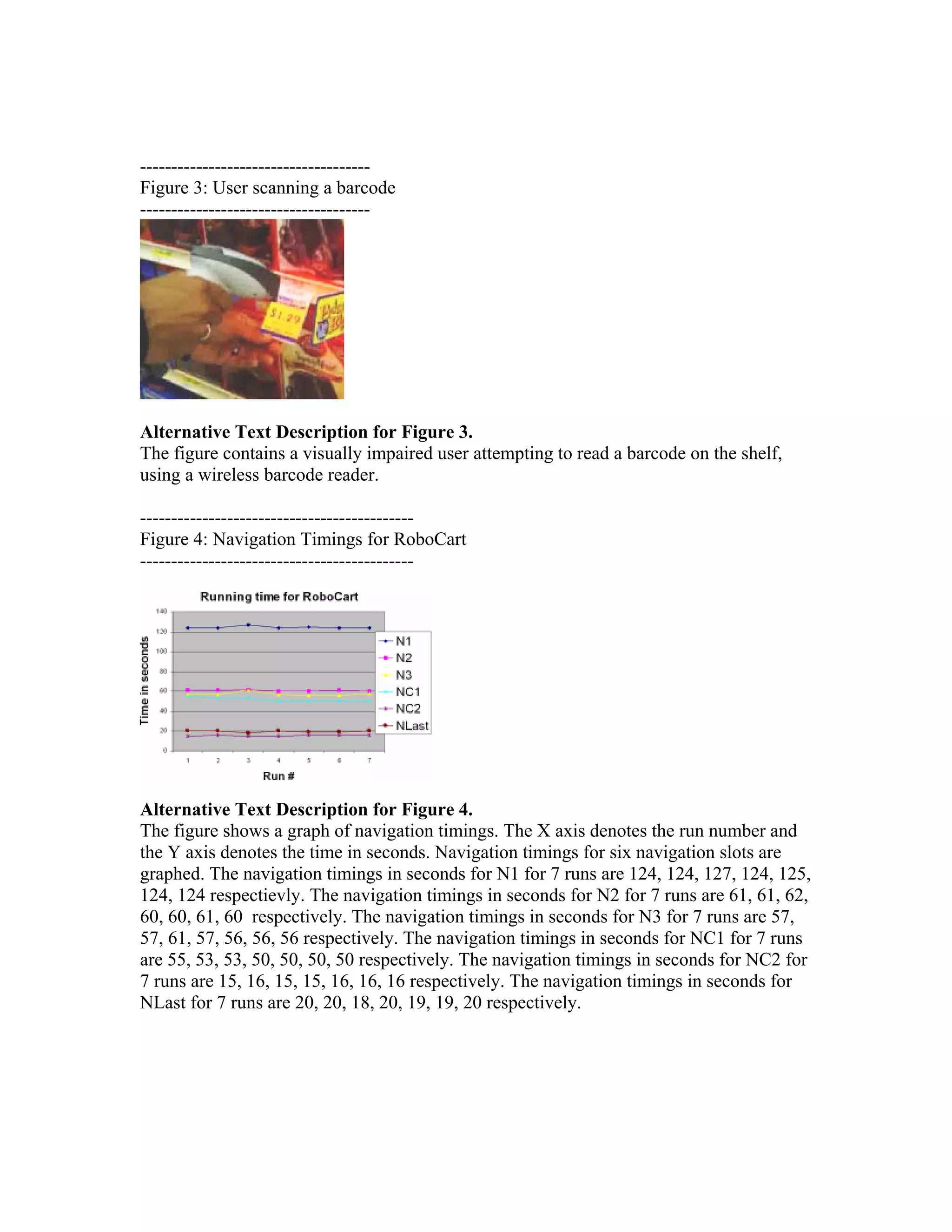 -------------------------------------
Figure 3: User scanning a barcode
-------------------------------------




Alternative Text Description for Figure 3.
The figure contains a visually impaired user attempting to read a barcode on the shelf,
using a wireless barcode reader.

--------------------------------------------
Figure 4: Navigation Timings for RoboCart
--------------------------------------------




Alternative Text Description for Figure 4.
The figure shows a graph of navigation timings. The X axis denotes the run number and
the Y axis denotes the time in seconds. Navigation timings for six navigation slots are
graphed. The navigation timings in seconds for N1 for 7 runs are 124, 124, 127, 124, 125,
124, 124 respectievly. The navigation timings in seconds for N2 for 7 runs are 61, 61, 62,
60, 60, 61, 60 respectively. The navigation timings in seconds for N3 for 7 runs are 57,
57, 61, 57, 56, 56, 56 respectively. The navigation timings in seconds for NC1 for 7 runs
are 55, 53, 53, 50, 50, 50, 50 respectively. The navigation timings in seconds for NC2 for
7 runs are 15, 16, 15, 15, 16, 16, 16 respectively. The navigation timings in seconds for
NLast for 7 runs are 20, 20, 18, 20, 19, 19, 20 respectively.
 