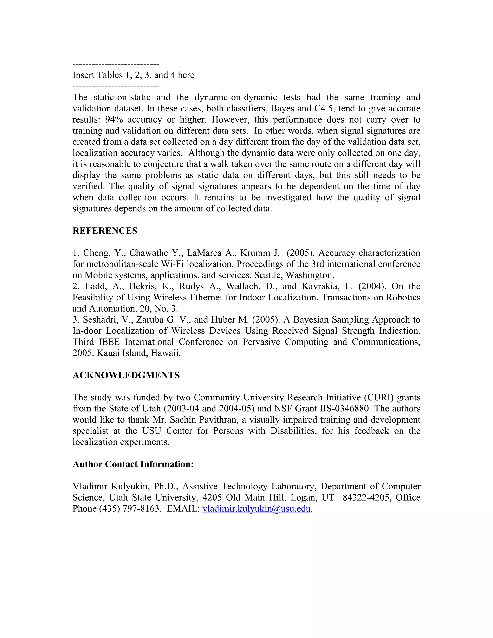 ---------------------------
Insert Tables 1, 2, 3, and 4 here
---------------------------
The static-on-static and the dynamic-on-dynamic tests had the same training and
validation dataset. In these cases, both classifiers, Bayes and C4.5, tend to give accurate
results: 94% accuracy or higher. However, this performance does not carry over to
training and validation on different data sets. In other words, when signal signatures are
created from a data set collected on a day different from the day of the validation data set,
localization accuracy varies. Although the dynamic data were only collected on one day,
it is reasonable to conjecture that a walk taken over the same route on a different day will
display the same problems as static data on different days, but this still needs to be
verified. The quality of signal signatures appears to be dependent on the time of day
when data collection occurs. It remains to be investigated how the quality of signal
signatures depends on the amount of collected data.

REFERENCES

1. Cheng, Y., Chawathe Y., LaMarca A., Krumm J. (2005). Accuracy characterization
for metropolitan-scale Wi-Fi localization. Proceedings of the 3rd international conference
on Mobile systems, applications, and services. Seattle, Washington.
2. Ladd, A., Bekris, K., Rudys A., Wallach, D., and Kavrakia, L. (2004). On the
Feasibility of Using Wireless Ethernet for Indoor Localization. Transactions on Robotics
and Automation, 20, No. 3.
3. Seshadri, V., Zaruba G. V., and Huber M. (2005). A Bayesian Sampling Approach to
In-door Localization of Wireless Devices Using Received Signal Strength Indication.
Third IEEE International Conference on Pervasive Computing and Communications,
2005. Kauai Island, Hawaii.

ACKNOWLEDGMENTS

The study was funded by two Community University Research Initiative (CURI) grants
from the State of Utah (2003-04 and 2004-05) and NSF Grant IIS-0346880. The authors
would like to thank Mr. Sachin Pavithran, a visually impaired training and development
specialist at the USU Center for Persons with Disabilities, for his feedback on the
localization experiments.

Author Contact Information:

Vladimir Kulyukin, Ph.D., Assistive Technology Laboratory, Department of Computer
Science, Utah State University, 4205 Old Main Hill, Logan, UT 84322-4205, Office
Phone (435) 797-8163. EMAIL: vladimir.kulyukin@usu.edu.
 