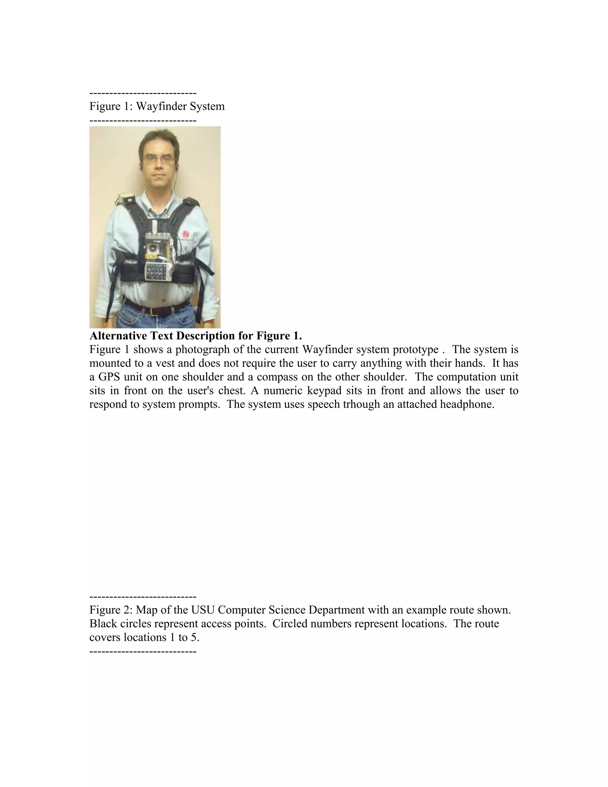 ---------------------------
Figure 1: Wayfinder System
---------------------------




Alternative Text Description for Figure 1.
Figure 1 shows a photograph of the current Wayfinder system prototype . The system is
mounted to a vest and does not require the user to carry anything with their hands. It has
a GPS unit on one shoulder and a compass on the other shoulder. The computation unit
sits in front on the user's chest. A numeric keypad sits in front and allows the user to
respond to system prompts. The system uses speech trhough an attached headphone.




---------------------------
Figure 2: Map of the USU Computer Science Department with an example route shown.
Black circles represent access points. Circled numbers represent locations. The route
covers locations 1 to 5.
---------------------------
 