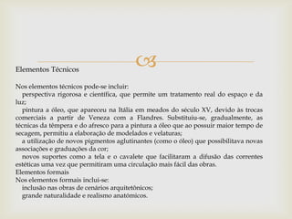 Elementos TécnicosNos elementos técnicos pode-se incluir:    perspectiva rigorosa e científica, que permite um tratamento real do espaço e da luz;    pintura a óleo, que apareceu na Itália em meados do século XV, devido às trocas comerciais a partir de Veneza com a Flandres. Substituiu-se, gradualmente, as técnicas da têmpera e do afresco para a pintura a óleo que ao possuir maior tempo de secagem, permitiu a elaboração de modelados e velaturas;    a utilização de novos pigmentos aglutinantes (como o óleo) que possibilitava novas associações e graduações da cor;    novos suportes como a tela e o cavalete que facilitaram a difusão das correntes estéticas uma vez que permitiram uma circulação mais fácil das obras.Elementos formaisNos elementos formais inclui-se:    inclusão nas obras de cenários arquitetônicos;    grande naturalidade e realismo anatómicos.