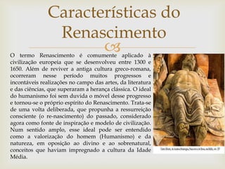 Características do RenascimentoO termo Renascimento é comumente aplicado à civilização europeia que se desenvolveu entre 1300 e 1650. Além de reviver a antiga cultura greco-romana, ocorreram nesse período muitos progressos e incontáveis realizações no campo das artes, da literatura e das ciências, que superaram a herança clássica. O ideal do humanismo foi sem duvida o móvel desse progresso e tornou-se o próprio espírito do Renascimento. Trata-se de uma volta deliberada, que propunha a ressurreição consciente (o re-nascimento) do passado, considerado agora como fonte de inspiração e modelo de civilização. Num sentido amplo, esse ideal pode ser entendido como a valorização do homem (Humanismo) e da natureza, em oposição ao divino e ao sobrenatural, conceitos que haviam impregnado a cultura da Idade Média. 