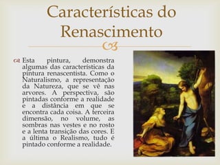 Características do RenascimentoEsta pintura, demonstra algumas das características da pintura renascentista. Como o Naturalismo, a representação da Natureza, que se vê nas arvores. A perspectiva, são pintadas conforme a realidade e a distância em que se encontra cada coisa. A terceira dimensão, no volume, as sombras nas vestes e no rosto e a lenta transição das cores. E a última o Realismo, tudo é pintado conforme a realidade.