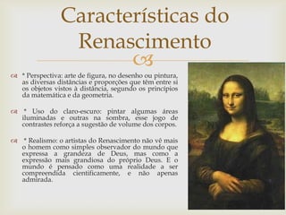 Características do Renascimento* Perspectiva: arte de figura, no desenho ou pintura, as diversas distâncias e proporções que têm entre si os objetos vistos à distância, segundo os princípios da matemática e da geometria. * Uso do claro-escuro: pintar algumas áreas iluminadas e outras na sombra, esse jogo de contrastes reforça a sugestão de volume dos corpos. * Realismo: o artistas do Renascimento não vê mais o homem como simples observador do mundo que expressa a grandeza de Deus, mas como a expressão mais grandiosa do próprio Deus. E o mundo é pensado como uma realidade a ser compreendida cientificamente, e não apenas admirada.